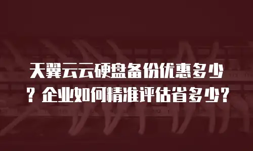 天翼云云硬盘备份优惠多少？企业如何精准评估省多少？