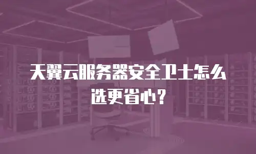 天翼云服务器安全卫士怎么选更省心？