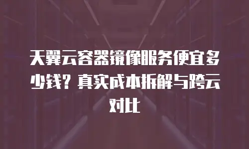 天翼云容器镜像服务便宜多少钱？真实成本拆解与跨云对比