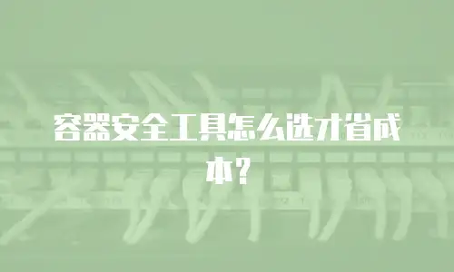 容器安全工具怎么选才省成本？