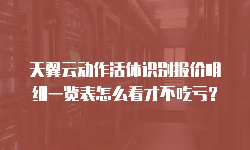 天翼云动作活体识别报价明细一览表怎么看才不吃亏？