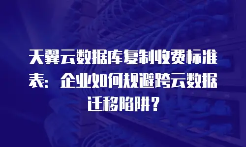 天翼云数据库复制收费标准表：企业如何规避跨云数据迁移陷阱？