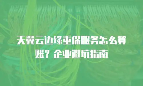 天翼云边缘重保服务怎么算账？企业避坑指南