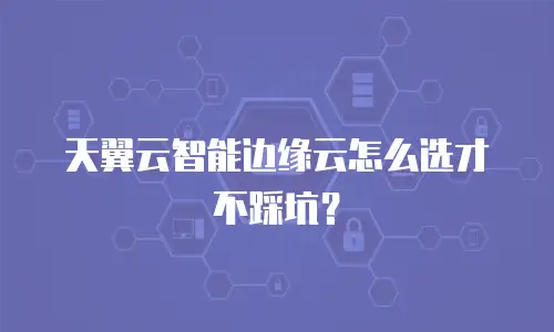 天翼云智能边缘云怎么选才不踩坑？