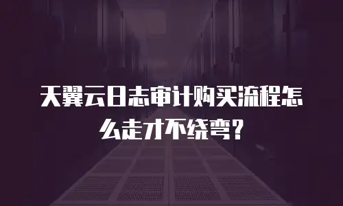 天翼云日志审计购买流程怎么走才不绕弯？