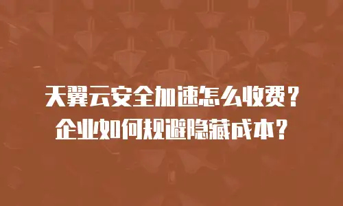 天翼云安全加速怎么收费？企业如何规避隐藏成本？
