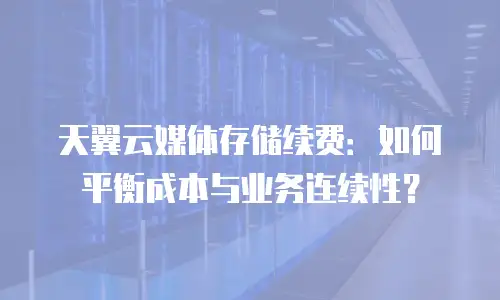 天翼云媒体存储续费：如何平衡成本与业务连续性？