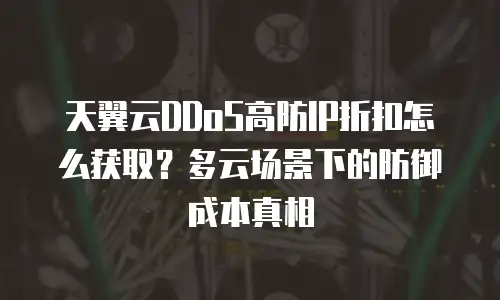 天翼云DDoS高防IP折扣怎么获取？多云场景下的防御成本真相