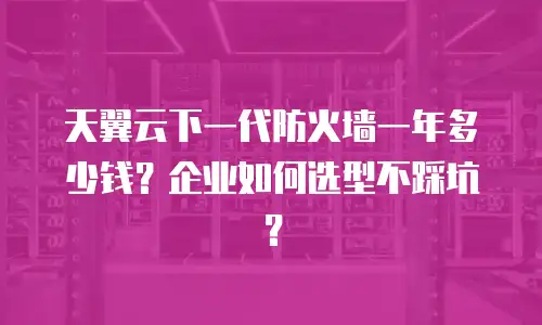天翼云下一代防火墙一年多少钱？企业如何选型不踩坑？