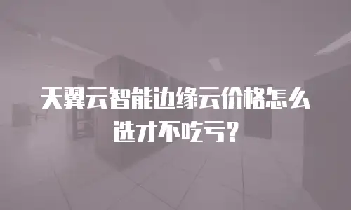 天翼云智能边缘云价格怎么选才不吃亏？
