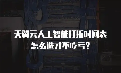 天翼云人工智能打折时间表怎么选才不吃亏？