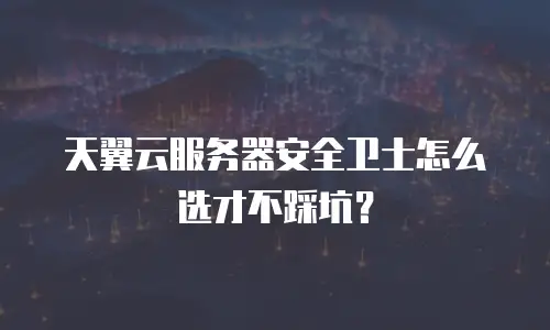 天翼云服务器安全卫士怎么选才不踩坑？
