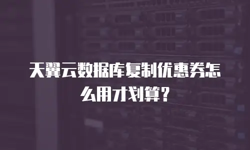天翼云数据库复制优惠券怎么用才划算？