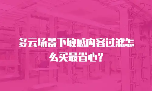 多云场景下敏感内容过滤怎么买最省心？
