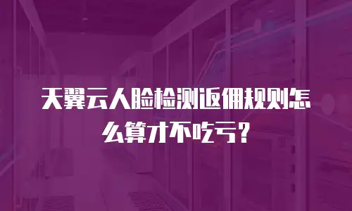 天翼云人脸检测返佣规则怎么算才不吃亏？