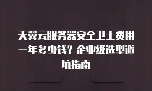 天翼云服务器安全卫士费用一年多少钱？企业级选型避坑指南