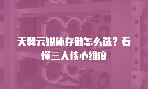 天翼云媒体存储怎么选？看懂三大核心维度