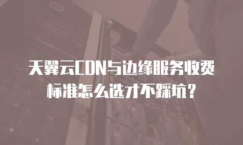 天翼云CDN与边缘服务收费标准怎么选才不踩坑？
