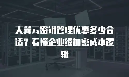 天翼云密钥管理优惠多少合适？看懂企业级加密成本逻辑