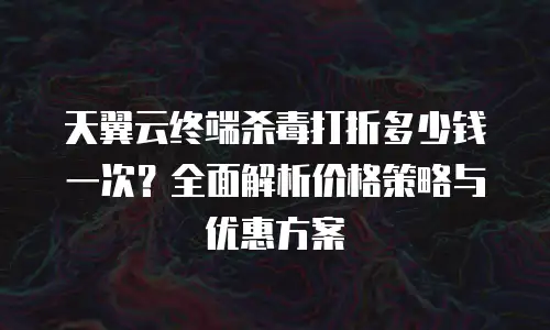 天翼云终端杀毒打折多少钱一次？全面解析价格策略与优惠方案