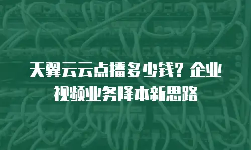 天翼云云点播多少钱？企业视频业务降本新思路