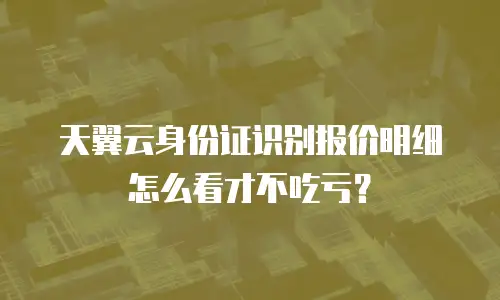 天翼云身份证识别报价明细怎么看才不吃亏？