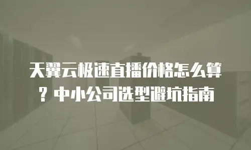天翼云极速直播价格怎么算？中小公司选型避坑指南