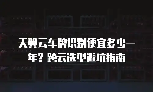 天翼云车牌识别便宜多少一年？跨云选型避坑指南