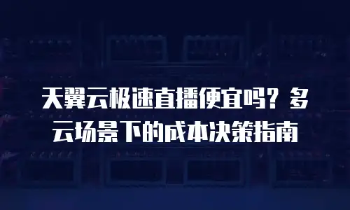 天翼云极速直播便宜吗？多云场景下的成本决策指南