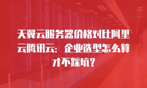 天翼云服务器价格对比阿里云腾讯云：企业选型怎么算才不踩坑？