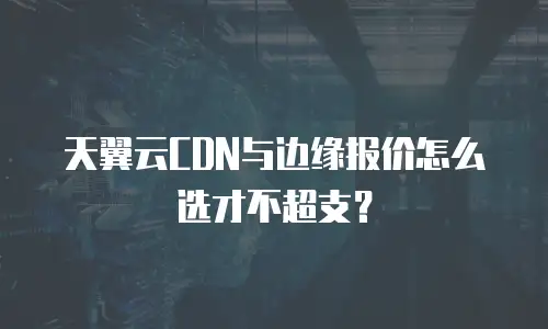 天翼云CDN与边缘报价怎么选才不超支？