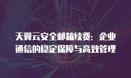 天翼云安全邮箱续费：企业通信的稳定保障与高效管理