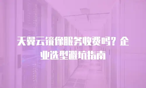 天翼云镜像服务收费吗？企业选型避坑指南