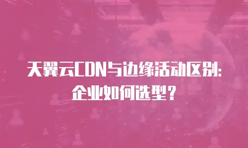 天翼云CDN与边缘活动区别：企业如何选型？