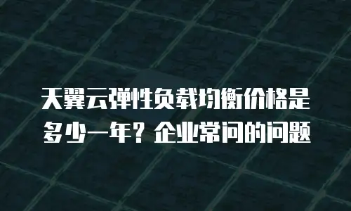 天翼云弹性负载均衡价格是多少一年？企业常问的问题