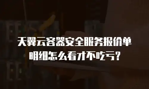 天翼云容器安全服务报价单明细怎么看才不吃亏？