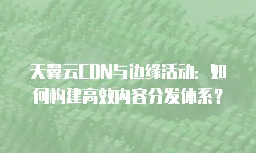天翼云CDN与边缘活动：如何构建高效内容分发体系？