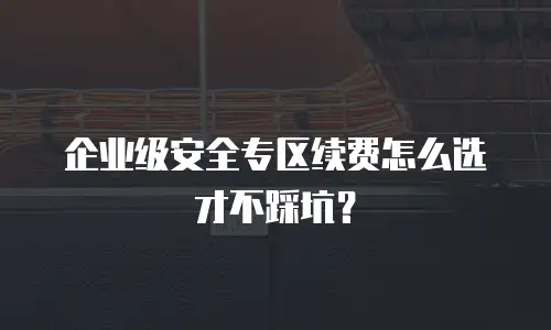 企业级安全专区续费怎么选才不踩坑？
