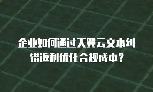 企业如何通过天翼云文本纠错返利优化合规成本？
