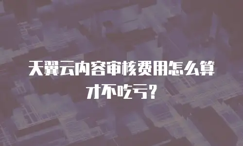 天翼云内容审核费用怎么算才不吃亏？