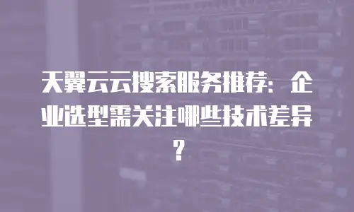 天翼云云搜索服务推荐：企业选型需关注哪些技术差异？