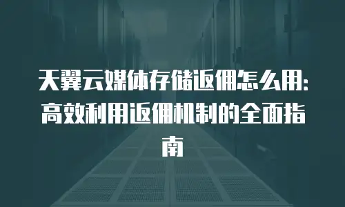 天翼云媒体存储返佣怎么用：高效利用返佣机制的全面指南