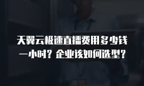 天翼云极速直播费用多少钱一小时？企业该如何选型？