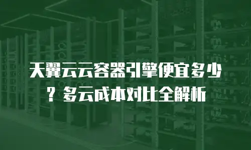 天翼云云容器引擎便宜多少？多云成本对比全解析