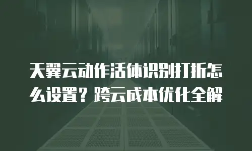 天翼云动作活体识别打折怎么设置？跨云成本优化全解