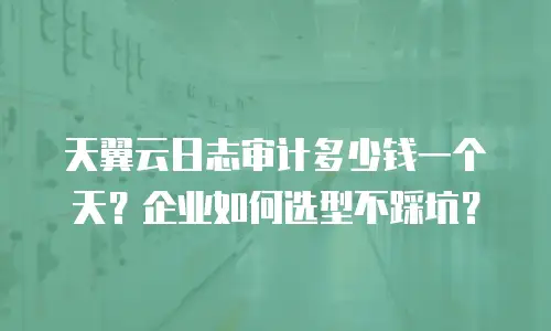 天翼云日志审计多少钱一个天？企业如何选型不踩坑？