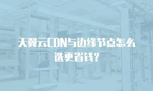 天翼云CDN与边缘节点怎么选更省钱？