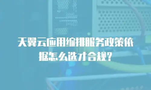 天翼云应用编排服务政策依据怎么选才合规？