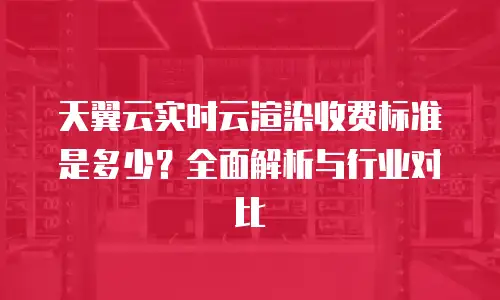 天翼云实时云渲染收费标准是多少？全面解析与行业对比