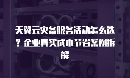 天翼云灾备服务活动怎么选？企业真实成本节省案例拆解